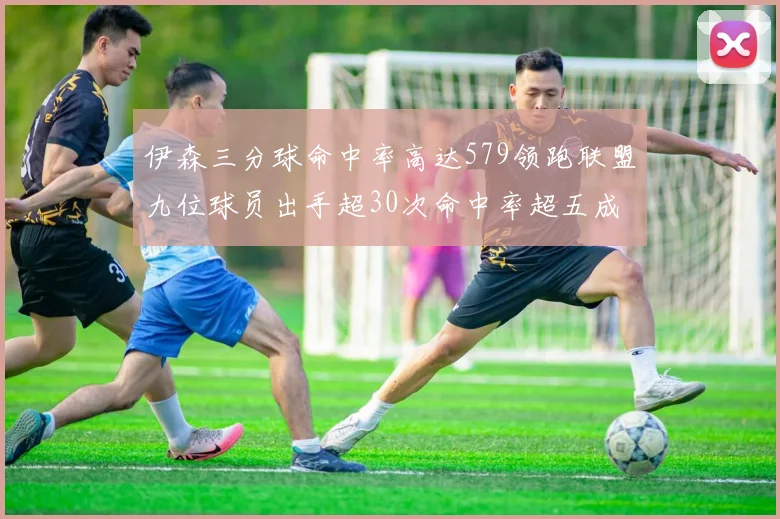伊森三分球命中率高达579领跑联盟九位球员出手超30次命中率超五成