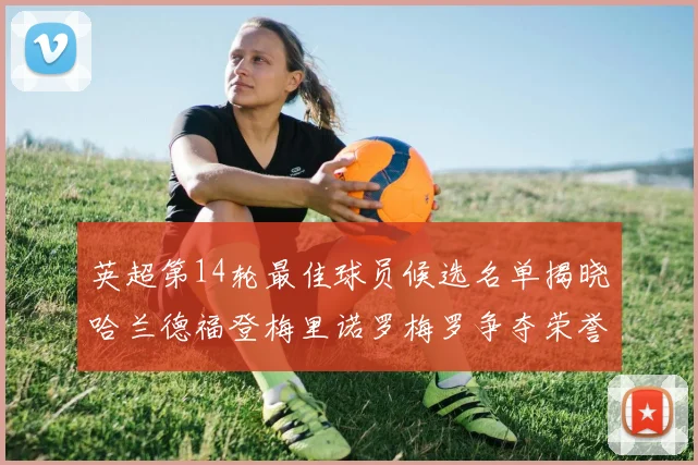 英超第14轮最佳球员候选名单揭晓哈兰德福登梅里诺罗梅罗争夺荣誉