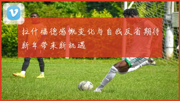 拉什福德感慨变化与自我反省期待新年带来新机遇