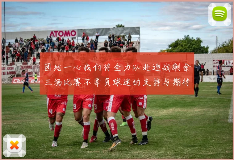 团结一心我们将全力以赴迎战剩余三场比赛不辜负球迷的支持与期待