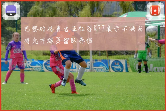 巴黎对格鲁吉亚征召K77表示不满或将允许球员留队养伤