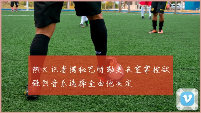 热火记者揭秘巴特勒更衣室掌控欲强烈音乐选择全由他决定