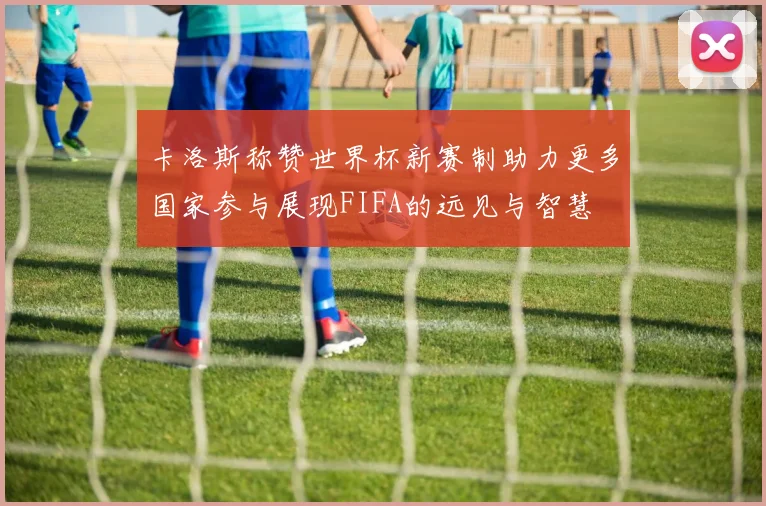 卡洛斯称赞世界杯新赛制助力更多国家参与展现FIFA的远见与智慧