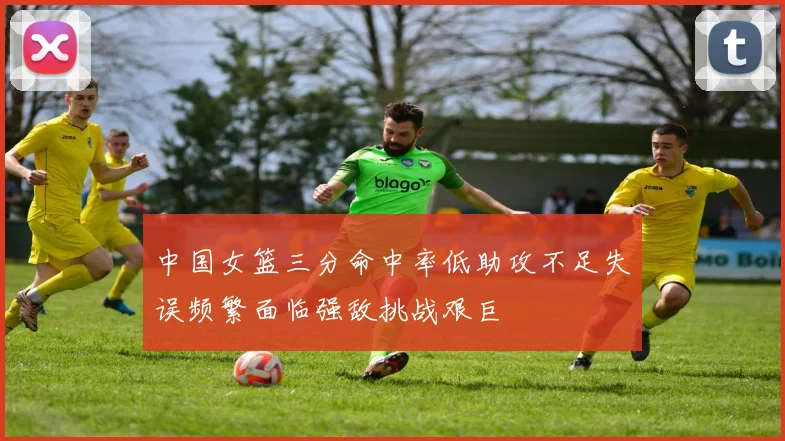 中国女篮三分命中率低助攻不足失误频繁面临强敌挑战艰巨