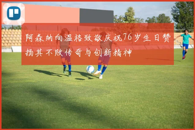 阿森纳向温格致敬庆祝76岁生日赞扬其不败传奇与创新精神