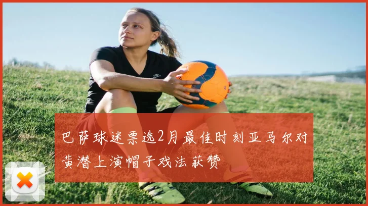 巴萨球迷票选2月最佳时刻亚马尔对黄潜上演帽子戏法获赞