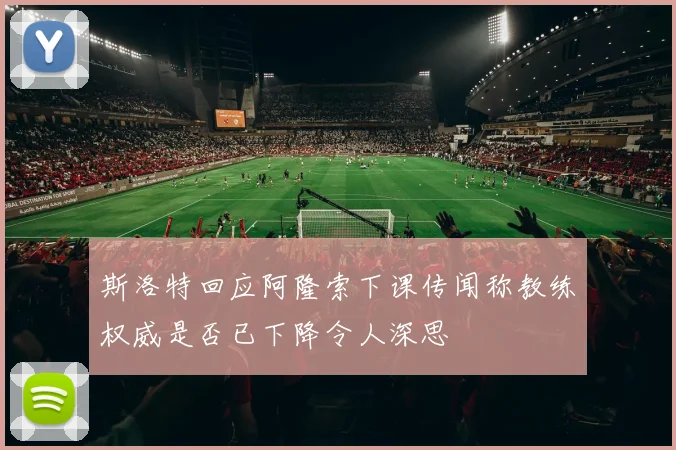 斯洛特回应阿隆索下课传闻称教练权威是否已下降令人深思