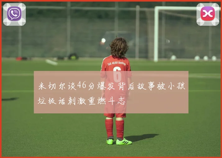 米切尔谈46分爆发背后故事被小孩垃圾话刺激重燃斗志