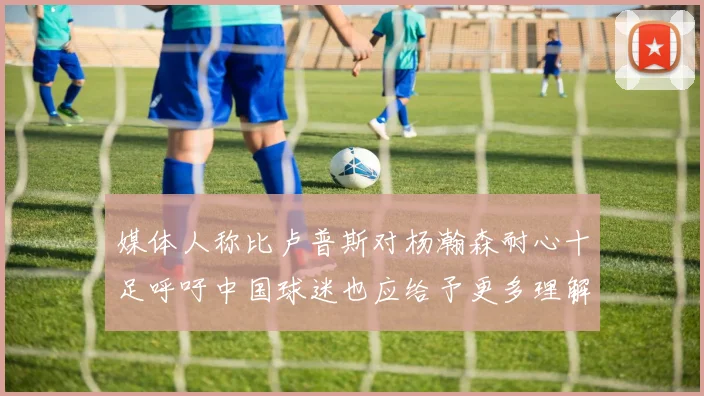 媒体人称比卢普斯对杨瀚森耐心十足呼吁中国球迷也应给予更多理解与支持