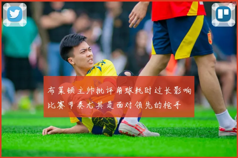 布莱顿主帅批评角球耗时过长影响比赛节奏尤其是面对领先的枪手