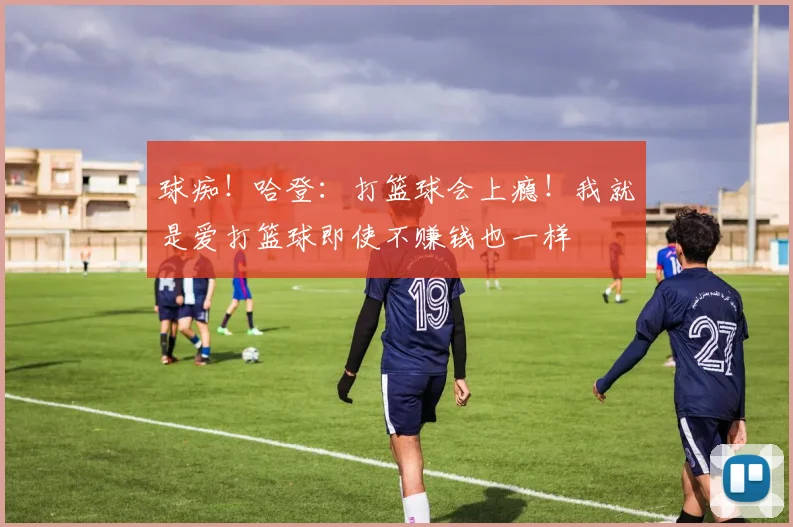 球痴！哈登：打篮球会上瘾！我就是爱打篮球即使不赚钱也一样