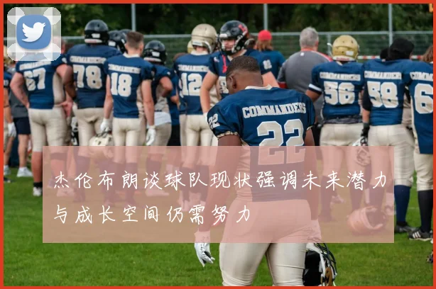 杰伦布朗谈球队现状强调未来潜力与成长空间仍需努力