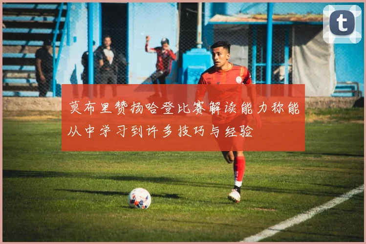 莫布里赞扬哈登比赛解读能力称能从中学习到许多技巧与经验