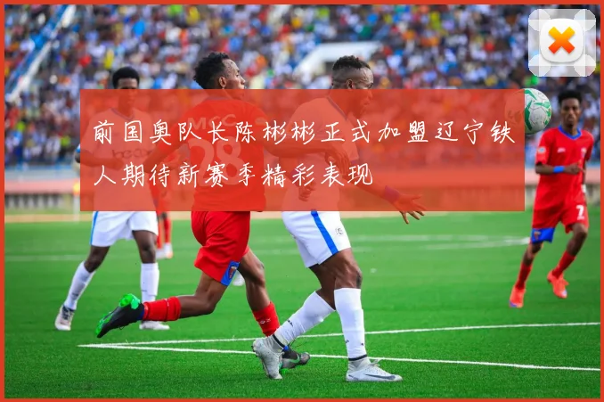 前国奥队长陈彬彬正式加盟辽宁铁人期待新赛季精彩表现