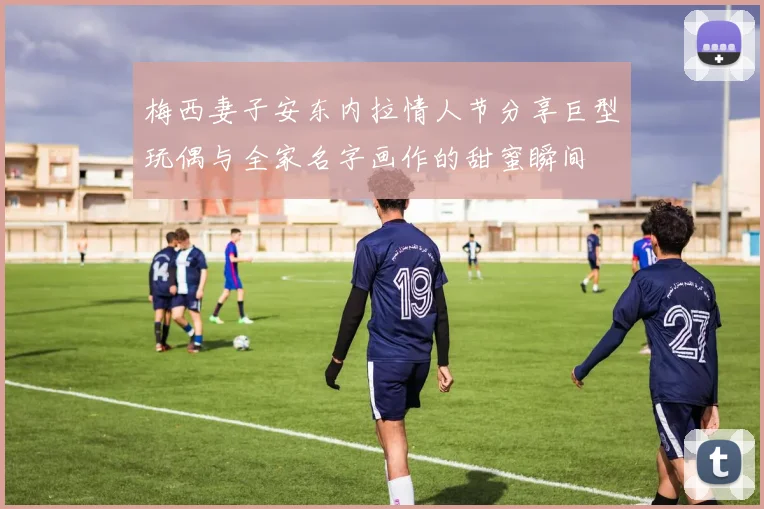 梅西妻子安东内拉情人节分享巨型玩偶与全家名字画作的甜蜜瞬间