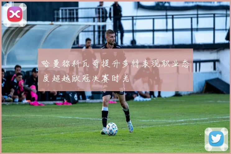 哈曼称科瓦奇提升多特表现职业态度超越欧冠决赛时光
