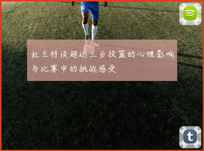 杜兰特谈超远三分投篮的心理影响与比赛中的挑战感受