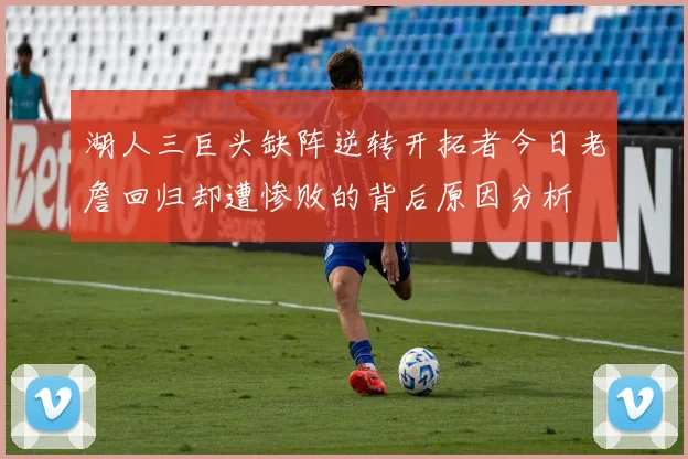 湖人三巨头缺阵逆转开拓者今日老詹回归却遭惨败的背后原因分析