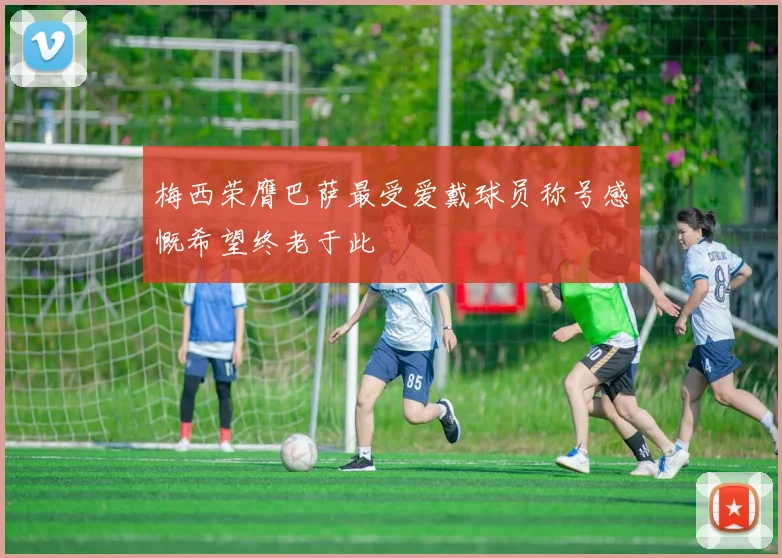 梅西荣膺巴萨最受爱戴球员称号感慨希望终老于此