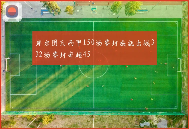 库尔图瓦西甲150场零封成就出战332场零封率超45