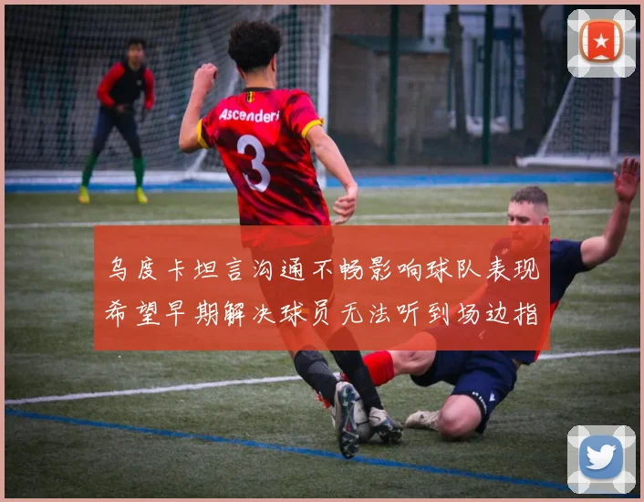 乌度卡坦言沟通不畅影响球队表现希望早期解决球员无法听到场边指令