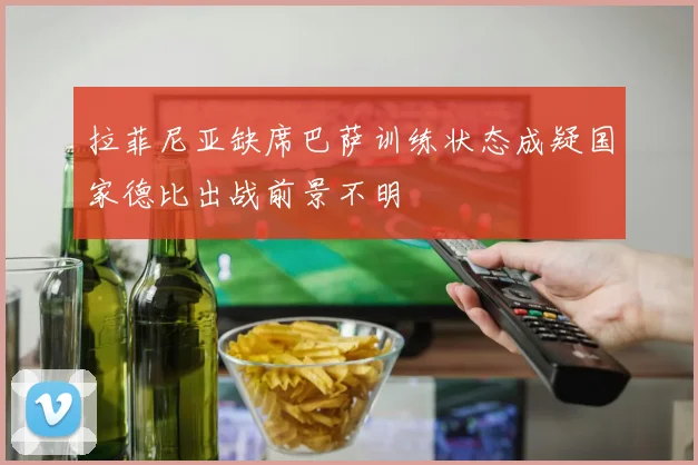 拉菲尼亚缺席巴萨训练状态成疑国家德比出战前景不明