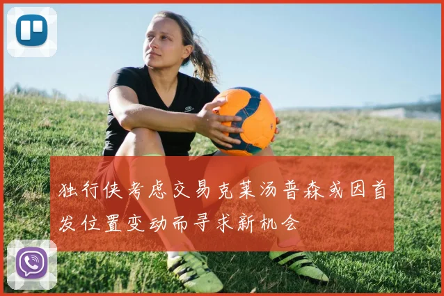 独行侠考虑交易克莱汤普森或因首发位置变动而寻求新机会