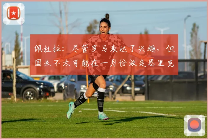 佩杜拉：尽管罗马表达了兴趣，但国米不太可能在一月份放走恩里克