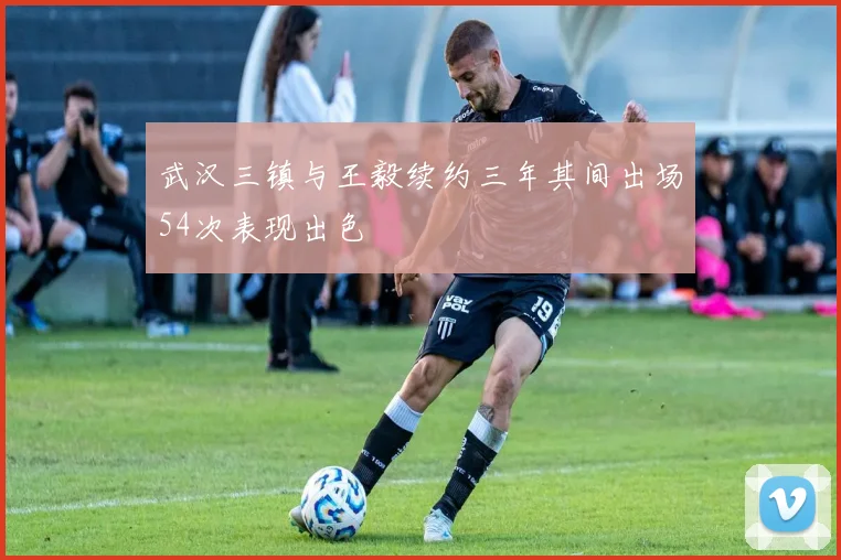 武汉三镇与王毅续约三年其间出场54次表现出色